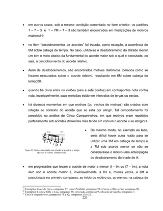 • em outros casos, sob a mesma condição comentada no item anterior, os padrões 
1 – 7 – 3 e 1 – 7M – 7 – 3 são também encontrados em finalizações de motivos 
maiores19; 
• no item “desdobramentos de acordes” foi tratada, como exceção, a ocorrência de 
6M sobre cabeça de tempo. No caso, utiliza-se o desdobramento da tétrade menor 
um tom e meio abaixo da fundamental do acorde maior sob o qual é executada, ou 
seja, o desdobramento do acorde relativo. 
• Além de desdobramentos, são encontrados motivos diatônicos tomados como se 
fossem executados sobre o acorde relativo, resultando em 6M sobre cabeça de 
tempo20. 
• quando há divisi entre os violões (seis e sete cordas) em contrapontos nota contra 
nota, invariavelmente, suas melodias estão em intervalos de terças ou sextas; 
• há diversos momentos em que motivos (ou trechos de motivos) são criados com 
relação ao contexto do acorde que se está por atingir. Tal comportamento foi 
percebido na análise de Cinco Companheiros, em que motivos eram repetidos 
perfeitamente sob acordes diferentes mas tendo em comum o acorde a se atingir21. 
• Do mesmo modo, no exemplo ao lado, 
220 
seria difícil haver outra razão para se 
utilizar uma 2M em cabeça de tempo e 
a 7M sob acorde menor se não se 
considerasse o motivo uma antecipação 
do desdobramento da tríade de A; 
Figura 21: Motivo desenhado com relação ao acorde a se atingir 
(Receita de Samba, compasso 16) 
• em progressões que levam o acorde de maior a menor (I – Im ou I7 – Im), a nota 
alvo sob o acorde menor é, invariavelmente, a B3 e, muitas vezes, a 6M é 
posicionada no primeiro compasso, ao início do motivo ou, ao menos, na cabeça do 
19 Exemplos: Doce de Coco, compasso 37; Amor Proibido, compasso 59 e Corra e Olhe o Céu, compasso 90. 
20 Exemplos: Corra e Olhe o Céu, compasso 68; Alvorada, compasso 9 e Receita de Samba, compasso 7. 
21 Cinco Companheiros, compassos 73 e 82; compassos 16 e 32. 
 