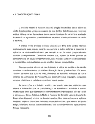 224 
4.3 CONSIDERAÇÕES FINAIS 
O presente trabalho é mais um passo na criação de subsídios para o estudo do 
violão de sete cordas. Uma pequena parte da obra de Dino Sete Cordas, que renovou o 
estilo e foi base para a formação de tantos outros violonistas, foi transcrita e analisada, 
trazendo à luz algumas das possibilidades de se pensar o acompanhamento de samba 
e de choro. 
A análise revela diversas técnicas utilizadas por Dino Sete Cordas: técnicas 
exclusivamente suas, criadas durante sua carreira, e outras próprias a costumes já 
aplicados na música ocidental como, por exemplo, o uso de modos gregos sob seus 
acordes correspondentes. Demonstra também que, apesar de haver padrões de 
comportamento em seus acompanhamentos, cada música é vista em sua singularidade 
e merece idéias individualizadas que se amoldem às suas peculiaridades. 
Dino nos ensina, através de sua trajetória, a utilizar do ouvido e da atenção 
constante como ferramentas prioritárias à formação de um grande músico. Foi assim, 
“tirando” os violões que ouvia no rádio, admirando as “baixarias” marcadas de Tute e 
imitando os contracantos de Pixinguinha, que desenvolveu sua linguagem, enriquecida 
com sua criatividade e, mais tarde, através do estudo teórico. 
As transcrições e o trabalho analítico, no entanto, não são suficientes para 
revelar a firmeza do toque de quem começou se apresentando em circos e teatros, 
muitas vezes tendo que fazer soar seu instrumento sem amplificação ao lado de sopros 
e percussões. Com o Patativa do Norte, o Regional de Benedito Lacerda (mais tarde, 
Regional do Canhoto) e todos os demais trabalhos, Dino desenvolveu uma agilidade 
invejável, própria a um músico muito requisitado em estúdios, que precisa, em pouco 
tempo, entender a música, suas necessidades, criar o acompanhamento e gravar com a 
firmeza necessária. 
 