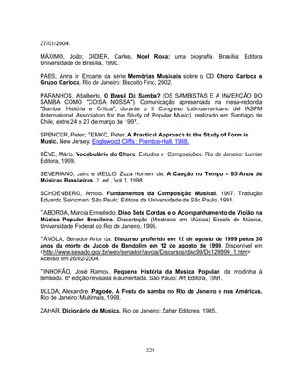 27/01/2004. 
MÁXIMO, João; DIDIER, Carlos. Noel Rosa: uma biografia. Brasília: Editora 
Universidade de Brasília, 1990. 
PAES, Anna in Encarte da série Memórias Musicais sobre o CD Choro Carioca e 
Grupo Carioca. Rio de Janeiro: Biscoito Fino, 2002. 
PARANHOS, Adalberto. O Brasil Dá Samba? (OS SAMBISTAS E A INVENÇÃO DO 
SAMBA COMO "COISA NOSSA"). Comunicação apresentada na mesa-redonda 
"Samba: História e Crítica", durante o II Congreso Latinoamericano del IASPM 
(International Association for the Study of Popular Music), realizado em Santiago de 
Chile, entre 24 e 27 de março de 1997. 
SPENCER, Peter; TEMKO, Peter. A Practical Approach to the Study of Form in 
Music. New Jersey: Englewood Cliffs : Prentice-Hall, 1988. 
SÈVE, Mário. Vocabulário do Choro: Estudos e Composições. Rio de Janeiro: Lumiar 
Editora, 1999. 
SEVERIANO, Jairo e MELLO, Zuza Homem de. A Canção no Tempo – 85 Anos de 
Músicas Brasileiras. 2. ed., Vol.1, 1998. 
SCHOENBERG, Arnold. Fundamentos da Composição Musical. 1967. Tradução 
Eduardo Seincman. São Paulo: Editora da Universidade de São Paulo, 1991. 
TABORDA, Marcia Ermelindo. Dino Sete Cordas e o Acompanhamento de Violão na 
Música Popular Brasileira. Dissertação (Mestrado em Música) Escola de Música, 
Universidade Federal do Rio de Janeiro, 1995. 
TÁVOLA, Senador Artur da. Discurso proferido em 12 de agosto de 1999 pelos 30 
anos da morte de Jacob do Bandolim em 12 de agosto de 1999. Disponível em 
<http://www.senado.gov.br/web/senador/tavola/Discursos/disc99/Ds120899_1.htm> 
Acesso em 26/02/2004. 
TINHORÃO, José Ramos. Pequena História da Música Popular: da modinha à 
lambada. 6ª edição revisada e aumentada. São Paulo: Art Editora, 1991. 
ULLOA, Alexandre. Pagode. A Festa do samba no Rio de Janeiro e nas Américas. 
Rio de Janeiro: Multimais, 1998. 
ZAHAR. Dicionário de Música. Rio de Janeiro: Zahar Editores, 1985. 
228 
 