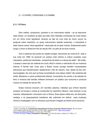 2.1 O CHORO, O REGIONAL E O SAMBA 
23 
2.1.1 O Choro 
Dois violões, cavaquinho, pandeiro e um instrumento solista – ao se descrever 
esse retrato, um brasileiro já sabe que dele virão melodias conhecidas de muito tempo 
em um clima muito agradável. Quando se fala de uma roda de choro, pouco se 
pergunta sobre repertório, ou quais instrumentos estarão presentes, o importante é 
estar imerso nesse “clima agradável”, nesse jeito de se fazer música. Exatamente assim 
surgiu o choro no Brasil em fins do século XIX: um jeito de se tocar música. 
Com a abertura dos portos às nações amigas, decorrente da vinda de D. João e 
sua corte em 1808, foi possível um acesso mais intenso à cultura européia: suas 
orquestras, partituras importadas, companhias de teatro e a dança de salão1. Até então, 
o acesso a esse tipo de material era muito difícil e mesmo a demanda não se mostrava 
intensa. A família real, vindo para o Brasil, trouxe consigo também necessidades 
estruturais que transformaram rapidamente o Rio de Janeiro. Isso, aliado às leis anti-escravagistas, 
fez com que se fosse consolidando uma classe média2 não existente até 
então. Barbeiros e outros profissionais liberais, funcionários do correio e da estrada de 
ferro e músicos das bandas militares formavam um público que consumia e produzia 
música na metade do século XIX. 
Esses músicos tocavam, em reuniões caseiras, melodias que vinham fazendo 
sucesso na Europa e outras já conhecidas do repertório clássico, mas tocavam à sua 
maneira, interpretavam, brincavam com a rítmica. Essa classe média era, em boa parte, 
mestiça, e os pesquisadores brasileiros são unânimes em atribuir essa mudança 
rítmica à mestiçagem com os africanos que haviam chegado ao Brasil como escravos. 
1 LIMA, Luís Filipe de. Comunicação Intercultural: O Choro, Expressão Musical Carioca. Rio de Janeiro: 
Universidade Federal do Rio de Janeiro (UFRJ), 2001. Disponível em: <http://www.samba-choro. 
com.br/debates/997806328 > Acesso em: 27/01/2004. 
2 CAZES, Henrique. Choro, do Quintal ao Municipal. 2. ed. Rio de Janeiro: Editora 34, 1999, p. 17 
 