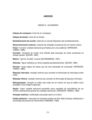 ANEXOS 
ANEXO A - GLOSSÁRIO 
Cabeça de compasso: início de um compasso. 
Cabeça de tempo: início de um tempo. 
Desdobramento de acorde: notas de um acorde dispostas não simultaneamente. 
Desenvolvimento motívico: conjunto de variações sucessivas de um mesmo motivo. 
Frase: “a menor unidade estrutural que finaliza com uma cadência” (SPENCER; 
TEMKO, 1988). 
Inversão: “processo de mudar uma melodia pela execução de notas sucessivas na 
direção oposta” (ZAHAR, 1985). 
Motivo: “’germe’ da idéia” musical (SCHOENBERG, 1991). 
Ostinato: “figura melódica ou rítmica repetida persistentemente” (ZAHAR, 1985). 
Período: “grupo lógico de frases que dá uma impressão de conclusão” (SPENCER; 
TEMKO, 1988). 
Redução intervalar: variação motívica que consiste na diminuição de intervalo(s) entre 
notas. 
Redução rítmica: variação motívica que consiste na diminuição de figura(s) rítmica(s). 
Retrogradação: variação na ordem das notas de um motivo em que se obtém como 
resultado a sua imagem especular. 
Seção: “maior unidade estrutural percebida como resultado da coincidência de um 
número relativamente grande de unidades estruturais” (SPENCER; TEMKO, 1988). 
Variação motívica: modificação executada sobre um motivo. 
Violão tamborim: “execução em pizzicato [criada por Dino Sete Cordas], enfatizando a 
sonoridade percussiva do instrumento”(TABORDA, 1995). 
231 
 