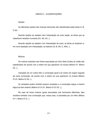 ANEXO C – CLASSIFICAÇÕES 
233 
Seções 
As diferentes seções das músicas transcritas são classificadas pelas letras A, B, 
C etc; 
Quando seções se repetem sem interpolação de outra seção, as letras que as 
classificam recebem numerais (A1, A2, A3...); 
Quando seções se repetem com interpolação de outra, as letras se duplicam e, 
em nova repetição com interpolação, se triplicam (A, B, AA, C, AAA...). 
Motivos 
Os motivos extraídos das linhas executadas por Dino Sete Cordas ao violão são 
classificados de acordo com a ordem em que aparecem na música (Motivo 01, Motivo 
02...); 
Variações de um motivo têm a numeração igual à do motivo de origem seguida 
de outra numeração, de acordo com a ordem em que aparecem na música (Motivo 
01.01, Motivo 01.02...); 
As variações podem também possuir variações e a numeração segue a mesma 
lógica do item anterior (Motivo 01.01.01, Motivo 01.01.02...); 
No caso de haver motivos iguais executados sob harmonias diferentes, eles 
recebem também uma numeração que, nesse caso, é precedida por um hífen (Motivo 
01-1, Motivo 01-2...). 
 