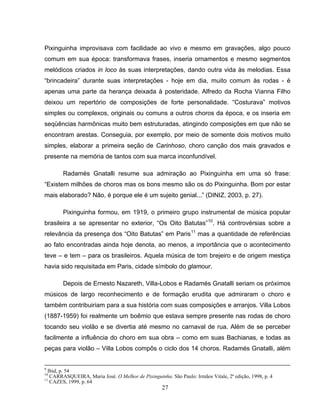 Pixinguinha improvisava com facilidade ao vivo e mesmo em gravações, algo pouco 
comum em sua época: transformava frases, inseria ornamentos e mesmo segmentos 
melódicos criados in loco às suas interpretações, dando outra vida às melodias. Essa 
“brincadeira” durante suas interpretações - hoje em dia, muito comum às rodas - é 
apenas uma parte da herança deixada à posteridade. Alfredo da Rocha Vianna Filho 
deixou um repertório de composições de forte personalidade. “Costurava” motivos 
simples ou complexos, originais ou comuns a outros choros da época, e os inseria em 
seqüências harmônicas muito bem estruturadas, atingindo composições em que não se 
encontram arestas. Conseguia, por exemplo, por meio de somente dois motivos muito 
simples, elaborar a primeira seção de Carinhoso, choro canção dos mais gravados e 
presente na memória de tantos com sua marca inconfundível. 
Radamés Gnatalli resume sua admiração ao Pixinguinha em uma só frase: 
“Existem milhões de choros mas os bons mesmo são os do Pixinguinha. Bom por estar 
mais elaborado? Não, é porque ele é um sujeito genial...” (DINIZ, 2003, p. 27). 
Pixinguinha formou, em 1919, o primeiro grupo instrumental de música popular 
brasileira a se apresentar no exterior, “Os Oito Batutas”10. Há controvérsias sobre a 
relevância da presença dos “Oito Batutas” em Paris11 mas a quantidade de referências 
ao fato encontradas ainda hoje denota, ao menos, a importância que o acontecimento 
teve – e tem – para os brasileiros. Aquela música de tom brejeiro e de origem mestiça 
havia sido requisitada em Paris, cidade símbolo do glamour. 
Depois de Ernesto Nazareth, Villa-Lobos e Radamés Gnatalli seriam os próximos 
músicos de largo reconhecimento e de formação erudita que admiraram o choro e 
também contribuiriam para a sua história com suas composições e arranjos. Villa Lobos 
(1887-1959) foi realmente um boêmio que estava sempre presente nas rodas de choro 
tocando seu violão e se divertia até mesmo no carnaval de rua. Além de se perceber 
facilmente a influência do choro em sua obra – como em suas Bachianas, e todas as 
peças para violão – Villa Lobos compôs o ciclo dos 14 choros. Radamés Gnatalli, além 
9 Ibid, p. 54 
10 CARRASQUEIRA, Maria José. O Melhor de Pixinguinha. São Paulo: Irmãos Vitale, 2ª edição, 1998, p. 4 
11 CAZES, 1999, p. 64 
27 
 