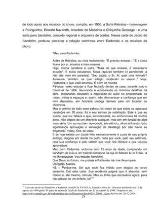de todo apoio aos músicos do choro, compôs, em 1956, a Suíte Retratos - homenagem 
a Pixinguinha, Ernesto Nazareth, Anacleto de Medeiros e Chiquinha Gonzaga - e uma 
suíte para bandolim, conjunto regional e orquestra de cordas. Nessa carta de Jacob do 
Bandolim, pode-se perceber a relação carinhosa entre Radamés e os músicos de 
choro: 
"Meu caro Radamés: 
Antes de Retratos, eu vivia reclamando: "É preciso ensaiar..." E a coisa 
ficava por aí, ensaios e mais ensaios. 
Hoje, minha cantilena é outra. "Mais do que ensaiar, é necessário 
estudar". E estou estudando. Meus rapazes também (o pandeirista já 
não fala mais em paradas). "Seu Jacob, o Sr. Aí, quer uma fermata? 
Avise-me, também, se quer adágio, moderato ou vivace..." Veja, 
Radamés, o que você arrumou. É o fim do mundo. 
Retratos: valeu estudar e ficar fechado dentro de casa, durante todo o 
Carnaval de 1964, devorando e autopsiando os mínimos detalhes da 
obra, procurando descobrir a inspiração do autor no emaranhado de 
notas, linhas e espaços e, assim, não desmerecer a confiança que em 
mim depositou, em honraria pródiga demais para um tocador de 
chorinhos. 
Mas o prêmio de todo esse esforço foi maior do que todos os aplausos 
recebidos em 30 anos: foi o seu sorriso de satisfação. Este é que eu 
queria, que me faltava e que, secretamente, eu ambicionava há muitos 
anos. Não depois de um chorinho qualquer, mas sim em função de algo 
mais sério. Um sorriso bem demorado, em silêncio, olhos brilhando, tudo 
significando aprovação e sensação de desafogo por não haver se 
enganado. Valeu. Ora, se valeu. 
E se hoje existia um Jacob feito exclusivamente à custa de seu próprio 
esforço, d’agora em diante há outro, feito por você, pelo seu estímulo, 
pela sua confiança e pelo talento que você nos oferece e que poucos 
aproveitam. 
Meu bom Radamés: sinto-me com 15 anos de idade, comprando um 
bandolim de cuia e um método simplório na loja do Marani & Lo Turco, lá 
no Maranguape. Vou estudar bandolim. 
Que Deus, no futuro, me proteja e Radamés não me desampare. 
Obrigado, Mestre. 
NB – Perdoe-me. Sei que você fica inibido com elogios de corpo 
presente. Daí esta carta. Sua modéstia julgará que é absurda, sem 
motivo e, até mesmo, ridícula. Mas eu tinha que escrevê-la agora, para 
não estalar de um enfarte, tá?12 
12 Carta de Jacob do Bandolim a Radamés Gnatalli in TÁVOLA, Senador Artur da. Discurso proferido em 12 de 
agosto de 1999 pelos 30 anos da morte de Jacob do Bandolim em 12 de agosto de 1999. Disponível em 
http://www.senado.gov.br/web/senador/tavola/Discursos/disc99/Ds120899_1.htm Acesso em: 26/02/2004. 
28 
 