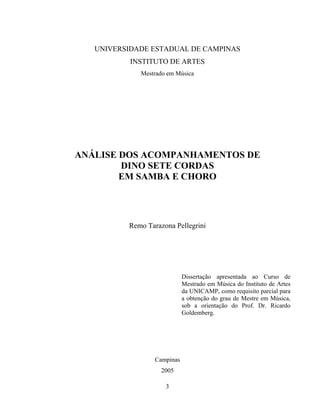 UNIVERSIDADE ESTADUAL DE CAMPINAS 
INSTITUTO DE ARTES 
Mestrado em Música 
ANÁLISE DOS ACOMPANHAMENTOS DE 
DINO SETE CORDAS 
EM SAMBA E CHORO 
Remo Tarazona Pellegrini 
3 
Dissertação apresentada ao Curso de 
Mestrado em Música do Instituto de Artes 
da UNICAMP, como requisito parcial para 
a obtenção do grau de Mestre em Música, 
sob a orientação do Prof. Dr. Ricardo 
Goldemberg. 
Campinas 
2005 
 