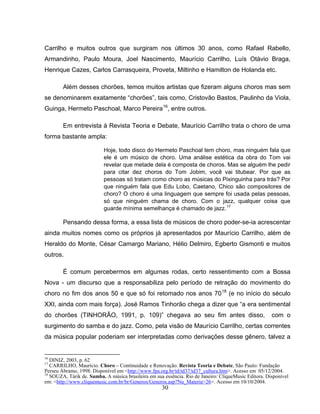 Carrilho e muitos outros que surgiram nos últimos 30 anos, como Rafael Rabello, 
Armandinho, Paulo Moura, Joel Nascimento, Maurício Carrilho, Luís Otávio Braga, 
Henrique Cazes, Carlos Carrasqueira, Proveta, Miltinho e Hamilton de Holanda etc. 
Além desses chorões, temos muitos artistas que fizeram alguns choros mas sem 
se denominarem exatamente “chorões”, tais como, Cristovão Bastos, Paulinho da Viola, 
Guinga, Hermeto Paschoal, Marco Pereira16, entre outros. 
Em entrevista à Revista Teoria e Debate, Maurício Carrilho trata o choro de uma 
30 
forma bastante ampla: 
Hoje, todo disco do Hermeto Paschoal tem choro, mas ninguém fala que 
ele é um músico de choro. Uma análise estética da obra do Tom vai 
revelar que metade dela é composta de choros. Mas se alguém lhe pedir 
para citar dez choros do Tom Jobim, você vai titubear. Por que as 
pessoas só tratam como choro as músicas do Pixinguinha para trás? Por 
que ninguém fala que Edu Lobo, Caetano, Chico são compositores de 
choro? O choro é uma linguagem que sempre foi usada pelas pessoas, 
só que ninguém chama de choro. Com o jazz, qualquer coisa que 
guarde mínima semelhança é chamado de jazz.17 
Pensando dessa forma, a essa lista de músicos de choro poder-se-ia acrescentar 
ainda muitos nomes como os próprios já apresentados por Maurício Carrilho, além de 
Heraldo do Monte, César Camargo Mariano, Hélio Delmiro, Egberto Gismonti e muitos 
outros. 
É comum percebermos em algumas rodas, certo ressentimento com a Bossa 
Nova - um discurso que a responsabiliza pelo período de retração do movimento do 
choro no fim dos anos 50 e que só foi retomado nos anos 7018 (e no início do século 
XXI, ainda com mais força). José Ramos Tinhorão chega a dizer que “a era sentimental 
do chorões (TINHORÃO, 1991, p. 109)” chegava ao seu fim antes disso, com o 
surgimento do samba e do jazz. Como, pela visão de Maurício Carrilho, certas correntes 
da música popular poderiam ser interpretadas como derivações desse gênero, talvez a 
16 DINIZ, 2003, p. 62 
17 CARRILHO, Maurício. Choro – Continuidade e Renovação. Revista Teoria e Debate, São Paulo: Fundação 
Perseu Abramo, 1998. Disponível em <http://www.fpa.org.br/td/td37/td37_cultura.htm>. Acesso em 05/12/2004. 
18 SOUZA, Tárik de. Samba. A música brasileira em sua essência. Rio de Janeiro: CliqueMusic Editora. Disponível 
em: <http://www.cliquemusic.com.br/br/Generos/Generos.asp?Nu_Materia=26>. Acesso em 10/10/2004. 
 