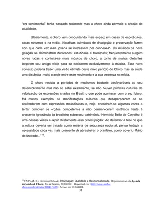 “era sentimental” tenha passado realmente mas o choro ainda permeia a criação da 
atualidade. 
Ultimamente, o choro vem conquistando mais espaço em casas de espetáculos, 
casas noturnas e na mídia. Iniciativas individuais de divulgação e preservação fazem 
com que cada vez mais jovens se interessem por conhecê-lo. Os músicos da nova 
geração se demonstram dedicados, estudiosos e talentosos; freqüentemente surgem 
novas rodas e contrata-se mais músicos de choro, a ponto de muitos diletantes 
largarem seu antigo ofício para se dedicarem exclusivamente à música. Esse novo 
contexto poderia trazer uma visão otimista deste novo período do Choro mas há ainda 
uma distância muito grande entre esse movimento e a sua presença na mídia. 
O choro resistiu a períodos de modismos bastante desfavoráveis ao seu 
desenvolvimento mas não se sabe exatamente, se não houver políticas culturais de 
valorização de expressões criadas no Brasil, o que pode acontecer com o seu futuro. 
Há muitos exemplos de manifestações culturais que desapareceram ao se 
confrontarem com expressões massificadas e, hoje, encontram-se algumas vozes a 
tentar comover os órgãos competentes a não permanecerem estáticos frente à 
crescente ignorância do brasileiro sobre seu patrimônio. Hermínio Bello de Carvalho é 
uma dessas vozes a expor diretamente essa preocupação: “Ao defender a tese de que 
a cultura deveria ser tratada como matéria de segurança nacional, penso traduzir a 
necessidade cada vez mais premente de abrasileirar o brasileiro, como advertiu Mário 
de Andrade...”19. 
19 CARVALHO, Hermínio Bello de. Informação: Qualidade e Responsabilidade. Depoimento ao site Agenda 
do Samba & Choro, Rio de Janeiro, 30/10/2001. Disponível em <http://www.samba-choro. 
com.br/debates/1004435668> Acesso em 09/04/2004. 
31 
 