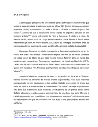 32 
2.1.2 O Regional 
A colonização portuguesa foi fundamental para a definição dos instrumentos que 
seriam a base da música brasileira no início do século XX. Com os portugueses vieram 
a guitarra (violão), o cavaquinho, a viola, a flauta, o oficleide, o piano e o grupo das 
cordas20. Acredita-se que o cavaquinho tenha surgido na Espanha, derivado de um 
“guitarro andaluz”21, como instrumento de ritmo e harmonia. O violão e a viola, da 
mesma família, teriam vindo de longa jornada desde a cítara. Aliados à flauta, esses 
instrumentos já eram, no fim do século XVII, a base da formação costumeira entre os 
músicos populares, assim como seriam também até a primeira metade do século XX. 
Os grupos formados por violão, cavaquinho e flauta eram conhecidos no fim do 
século XIX como “pau-e-corda”, nome que se explica pelo fato de as flautas utilizadas 
na época serem de ébano (e, por esse mesmo motivo, fazerem parte do naipe das 
madeiras nas orquestras). Segundo um depoimento de Jacob do Bandolim (1919- 
1969), foi o flautista Joaquim Antônio da Silva Callado (compositor do primeiro choro de 
que se tem registro, o Flor Amorosa), quem primeiro se valeu desse trio para apresentar 
"choros"22. 
Joaquim Callado era professor de flauta do Imperial Liceu de Artes e Ofícios e, 
mesmo inserido no ambiente da música erudita, experimentou tocar suas melodias 
acompanhado por um cavaquinho e dois violões. Callado era o único no grupo que 
sabia ler música e os outros dois acompanhavam “de ouvido”, ou seja, improvisavam 
uma base que sustentasse suas melodias. O virtuosismo de um grande solista como 
Callado adquiria nova vida enquanto acompanhado de uma base que seria diferente a 
cada interpretação. Isso possibilitava que houvesse uma “conversa” mais informal entre 
os instrumentos do que em situações em que tudo já era previamente definido em 
partituras. 
20 TABORDA, 1995, p. 26 
21 Ibid., p. 31 
22 d’AVILA, Raul Costa. O Choro e Pixinguinha. Rio Grande do Sul, 2004. Disponível em 
<http://www.geocities.com/Vienna/7787/pixinguinha.html> Acesso em 05/03/2004. 
 