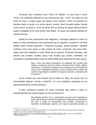 Tal grupo ficou conhecido como “Choro do Callado”, no qual vê-se o termo 
“choro” com significado diferente do que conhecemos hoje - “choro” era, além de uma 
forma de tocar, o próprio grupo que tocava. Com o tempo, “choro” foi deixando de 
significar estilo ou grupo e se tornou gênero musical. Essa formação acabou ficando 
muito comum na época e, no fim do século XIX, as famílias de classe média já tinham 
quase a obrigação de ter, para animar suas festas, um grupo que tocasse melodias de 
maneira chorosa. 
Apesar de seus instrumentos não integrarem a formação habitual do choro na 
época, os dois compositores mais importantes que se seguiram a Joaquim A. da Silva 
Callado foram Ernesto Nazareth e Chiquinha Gonzaga, ambos pianistas. Nazareth 
contribuiu muito para erguer a visão popular do choro, compondo, para esse estilo, 
peças muito bem acabadas e muito difíceis de se executar. Chiquinha Gonzaga, mais 
próxima dos chorões, compôs peças mais simples que podiam, facilmente, ser 
compradas e estudadas pelas moças de classe média para apresentar em seus saraus. 
Mas o piano não podia acompanhar as andanças dos chorões pela 
cidade, e a base do choro fica sendo o chamado "terno": flauta, violão e 
cavaquinho. O conjunto se expande com a presença de instrumentos de 
ritmo e, com modalidades variadas, o choro se desenvolve no século XX 
quando a ele chegam o bandolim em alguns conjuntos, a clarineta e até 
o acordeon.23 
Já os chorões dos “pau-e-corda” iam de festa em festa, de acordo com as 
acomodações (diga-se, comida e bebida24), em uma mobilidade impossível de ser 
acompanhada pelos chorões pianistas. 
O fator econômico também foi muito importante para definir a base do 
acompanhamento da música popular no início do século XX. 
Nas décadas de 20 e 30, os instrumentos de sopro eram importados e 
caros, não havendo no Brasil, tecnologia em metalurgia para fabricá-los. 
Por isso, a junção de instrumentos como violões, cavaquinhos e 
bandolins de fabricação nacional, com alguma percussão portátil, às 
23 TÁVOLA, Senador Artur da. Discurso proferido em 12 de agosto de 1999 pelos 30 anos da morte de Jacob do 
Bandolim em 12 de agosto de 1999. Disponível em 
<http://www.senado.gov.br/web/senador/tavola/Discursos/disc99/Ds120899_1.htm> Acesso em 26/02/2004. 
24 DINIZ, 2003, p. 14. 
33 
 