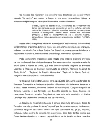 Os músicos dos “regionais” (ou orquestra típica brasileira) são os que vinham 
tocando “de ouvido” em saraus e festas e, por essa característica, tinham a 
maleabilidade perfeita para se adaptar ao ambiente dinâmico do rádio. 
O rádio, a partir da década de 30, necessitando de acompanhamento 
barato para cantores que se apresentavam ao vivo, preferiu o conjunto 
regional às orquestras, salvo em produções especiais para programas 
noturnos e consagrados, mesmo assim, apenas nas emissoras 
principais. A base do acompanhamento era o conjunto regional, 
composto por violões, pandeiro, um cavaquinho ou bandolim (TÁVOLA, 
1999). 
Dessa forma, os regionais passaram a acompanhar não só música brasileira mas 
também tangos argentinos, boleros e foxes, tudo em arranjos inventados de improviso, 
inclusive com introduções, solos e finalizações. Quando alguma programação falhava, o 
regional era acionado e, imediatamente, criavam algo, remediando o problema. 
Pode-se imaginar o impacto que essa relação entre o rádio e o regional provocou 
na vida profissional dos músicos da época. Formaram-se muitos regionais a partir de 
então, como o “Gente do Morro”, que mais tarde se tornaria “Regional de Benedito 
Lacerda”, o “Regional do Canhoto” (continuação do anterior), “Conjunto Regional da 
Rádio Clube”, “Regional de Rogério Guimarães”, “Regional de Dante Santoro”, 
“Regional de Claudionor Cruz” e muitos outros. 
O “Regional de Benedito Lacerda” tinha a percussão como uma característica de 
destaque. Em seguida, o destaque se inverteu, dirigindo-se prioritariamente às cordas e 
à flauta. Nesse momento, seu nome também foi mudado para “Conjunto Regional de 
Benedito Lacerda” e sua formação era: Benedito Lacerda na flauta, Canhoto no 
cavaquinho, Russo no pandeiro, Gorgulho (que mais tarde seria substituído por Carlos 
Lentine) e Ney Orestes nos violões (os dois de seis cordas). 
A disciplina no Regional de Lacerda é sempre algo muito comentado. Jacob do 
Bandolim, que não gostava do termo “regional” por lhe remeter a grupos desleixados, 
costumava elogiá-lo pela forma severa com que comandava seu grupo, impondo, 
inclusive, multas dentro do conjunto. Em depoimento, Dino Sete Cordas explica que 
Carlos Lentine abandonou o mesmo regional depois de ter levado um tapa - que lhe 
36 
 