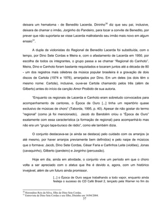 deixara um hematoma - de Benedito Lacerda. Dininho30 diz que seu pai, inclusive, 
deixara de chamar o irmão, Jorginho do Pandeiro, para tocar a convite de Benedito, por 
prever que não suportaria se visse Lacerda maltratando seu irmão mais novo em algum 
ensaio31. 
A dupla de violonistas do Regional de Benedito Lacerda foi substituída, com o 
tempo, por Dino Sete Cordas e Meira e, com o afastamento de Lacerda em 1950, por 
escolha de todos os integrantes, o grupo passa a se chamar “Regional do Canhoto”. 
Meira, Dino e Canhoto foram bastante requisitados e tocaram juntos até a década de 80 
- um dos registros mais célebres da música popular brasileira é a gravação de dois 
discos de Cartola (1974 e 1976), arranjados por Dino. Em um deles (os dois têm o 
mesmo nome: Cartola), inclusive, ouve-se Cartola chamando pelos três (além de 
Gilberto) antes do início da canção Amor Proibido de sua autoria. 
“Enquanto os regionais de Lacerda e Canhoto eram sobretudo convocados para 
acompanhamento de cantores, o Época de Ouro [...] tinha um repertório quase 
exclusivo de músicas de choro” (Taborda, 1995, p. 40). Apesar de não gostar do termo 
“regional” (como já foi mencionado), Jacob do Bandolim criou o “Época de Ouro” 
exatamente com essa característica (a formação de regional) para acompanhá-lo mas 
não era um “grupo tapa-buraco de rádio”, como ele também dizia. 
O conjunto destacava-se (e ainda se destaca) pelo cuidado com os arranjos (e 
até mesmo, por haver arranjos previamente bem definidos) e pelo naipe de músicos 
que o formava: Jacob, Dino Sete Cordas, César Faria e Carlinhos Leite (violões), Jonas 
(cavaquinho), Gilberto (pandeiro) e Jorginho (percussão). 
Hoje em dia, ainda em atividade, o conjunto vive um período em que o choro 
volta a ser apreciado com o status que lhe é devido e, agora, com um histórico 
invejável, além de um futuro ainda promissor. 
[...] o Época de Ouro segue trabalhando a todo vapor, enquanto ainda 
festeja o sucesso do CD Café Brasil 2, lançado pela Warner no fim do 
30 Horondino Reis da Silva, filho de Dino Sete Cordas. 
31 Entrevista de Dino Sete Cordas e seu filho, Dininho em 14/04/2004. 
37 
 