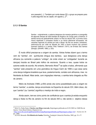 ano passado [...]. Também por conta desse CD, o grupo se prepara para 
ir pela segunda vez ao Japão, em agosto [...]32. 
38 
2.1.3 O Samba 
Samba – originalmente, a palavra designava de maneira genérica a coreografia 
de algumas danças de roda trazidas de Angola e do Congo para a América. O 
samba tornou-se gradualmente urbano no final do século XIX, e já tinha como 
marca registrada o compasso binário e os ritmos altamente sincopados. Há 
variantes regionais do samba por todo o Brasil. No Rio de Janeiro, entretanto, 
padronizou-se por volta da década de 1920 a forma musical cujo primeiro 
exemplo histórico é o samba “Pelo Telefone” (1917), de Ernesto dos Santos 
(Donga). (ZAHAR, 1985, p. 333) 
É muito difícil precisar-se a origem do samba. Várias fontes dizem que o termo 
vem do “semba”, em quimbundo (língua dos bantos), que designava uma dança 
africana (ou somente a palavra “umbigo”, de onde viriam as “umbigadas” durante as 
danças) trazida ao Brasil pelo tráfico de escravos. Quanto a isso, quase todos os 
autores estão de acordo. No entanto, Bernardo Alves33 se opõe a todos, afirmando que 
“samba” está presente em uma gramática da língua Cariri de 1699 e que essa seria 
uma dança indígena brasileira que teve, posteriormente, contato com africanos, mas no 
Nordeste do Brasil. Mais tarde, com migrações internas, o samba teria chegado ao Rio 
de Janeiro. 
Mário de Andrade (1989, p.454) ainda cita como possibilidade para a origem do 
termo “samba”, a zamba, dança encontrada na Espanha do século XVI. Além disso, diz 
que “zambo” (ou “zamba”) significa o mestiço de índio e negro. 
Ainda assim, tem-se como ponto de confluência que o samba já existia enquanto 
dança e festa no Rio de Janeiro no fim do século XIX e, não sendo o objetivo dessa 
32 MALTA, Pedro Paulo. Chorões com fôlego renovado, Reportagem publicada em 01/01/2003 às 12h00 Rio de 
Janeiro: Verso Brasil Editora. Disponível em: 
<http://www.bb.com.br/appbb/portal/bb/ctr/rptg/ReportagemDetalhe.jsp?Reportagem.codigo=181>. Acesso em: 26 
fev. 2004. 
33 ALVES, Bernardo. Pré-História do Samba. Petrolina: Fundação Cultural de Petrolina, 2002, pp. 33 e 37. 
 