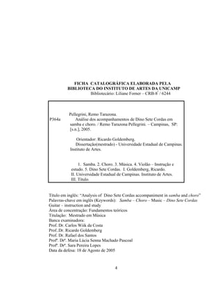 FICHA CATALOGRÁFICA ELABORADA PELA 
BIBLIOTECA DO INSTITUTO DE ARTES DA UNICAMP 
Bibliotecário: Liliane Forner – CRB-8ª / 6244 
Pellegrini, Remo Tarazona. 
P364a Análise dos acompanhamentos de Dino Sete Cordas em 
samba e choro. / Remo Tarazona Pellegrini. – Campinas, SP: 
[s.n.], 2005. 
Orientador: Ricardo Goldemberg. 
Dissertação(mestrado) - Universidade Estadual de Campinas. 
Instituto de Artes. 
1. Samba. 2. Choro. 3. Música. 4. Violão – Instrução e 
estudo. 5. Dino Sete Cordas. I. Goldemberg, Ricardo. 
II. Universidade Estadual de Campinas. Instituto de Artes. 
III. Título. 
Título em inglês: “Analysis of Dino Sete Cordas accompaniment in samba and choro” 
Palavras-chave em inglês (Keywords): Samba – Choro – Music – Dino Sete Cordas 
Guitar – instruction and study 
Área de concentração: Fundamentos teóricos 
Titulação: Mestrado em Música 
Banca examinadora: 
Prof. Dr. Carlos Wiik da Costa 
Prof..Dr. Ricardo Goldemberg 
Prof. Dr. Rafael dos Santos 
Profª. Drª. Maria Lúcia Senna Machado Pascoal 
Profª. Drª. Sara Pereira Lopes 
Data da defesa: 18 de Agosto de 2005 
4 
 