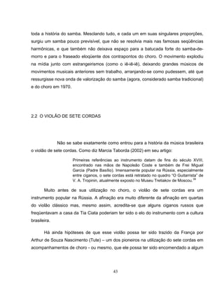 toda a história do samba. Mesclando tudo, e cada um em suas singulares proporções, 
surgiu um samba pouco previsível, que não se resolvia mais nas famosas seqüências 
harmônicas, e que também não deixava espaço para a batucada forte do samba-de-morro 
e para o fraseado eloqüente dos contrapontos do choro. O movimento explodiu 
na mídia junto com estrangeirismos (como o iê-iê-iê), deixando grandes músicos de 
movimentos musicais anteriores sem trabalho, arranjando-se como pudessem, até que 
ressurgisse nova onda de valorização do samba (agora, considerado samba tradicional) 
e do choro em 1970. 
43 
2.2 O VIOLÃO DE SETE CORDAS 
Não se sabe exatamente como entrou para a história da música brasileira 
o violão de sete cordas. Como diz Marcia Taborda (2002) em seu artigo: 
Primeiras referências ao instrumento datam de fins do século XVIII, 
encontrado nas mãos de Napoleão Coste e também de Frei Miguel 
Garcia (Padre Basílio). Imensamente popular na Rússia, especialmente 
entre ciganos, o sete cordas está retratado no quadro “O Guitarrista” de 
V. A. Tropinin, atualmente exposto no Museu Tretiakov de Moscou.39 
Muito antes de sua utilização no choro, o violão de sete cordas era um 
instrumento popular na Rússia. A afinação era muito diferente da afinação em quartas 
do violão clássico mas, mesmo assim, acredita-se que alguns ciganos russos que 
freqüentavam a casa da Tia Ciata poderiam ter sido o elo do instrumento com a cultura 
brasileira. 
Há ainda hipóteses de que esse violão possa ter sido trazido da França por 
Arthur de Souza Nascimento (Tute) – um dos pioneiros na utilização do sete cordas em 
acompanhamentos de choro - ou mesmo, que ele possa ter sido encomendado a algum 
 