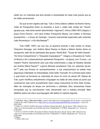 luthier por um violonista que teria sentido a necessidade de notas mais graves que as 
do violão convencional. 
Do que se tem registro até hoje, Tute e China (Otávio Littleton da Rocha Vianna, 
irmão de Pixinguinha) foram os primeiros a tocar o violão sete cordas em “choros” 
(grupos que, mais tarde seriam denominados “regionais”). China (1888-1927) integrou o 
grupo Choro Carioca - com seus irmãos, Pixinguinha (flauta), Leo (violão), e Henrique 
(cavaquinho) -, o Grupo de Caxangá - conjunto instrumental organizado pelo violonista 
João Pernambuco - e Os Oito Batutas40. 
Tute (1886 -1957), por sua vez, já aparecia tocando o sete cordas no Grupo 
Chiquinha Gonzaga, com Antônio Maria Passos na flauta e Nelson Santos Alves no 
cavaquinho, além de ter participado dos grupos “Gente Boa”, “Grupo de Velha Guarda”, 
“Os Cinco Companheiros” e “Orquestra Copacabana”41. Integrou a Orquestra do Teatro 
rio Branco e foi o responsável por apresentar Pixinguinha – na época, com 15 anos – ao 
maestro Paulino Sacramento para que esse preenchesse a vaga de flautista deixada 
por Antônio Maria Passos42. Luperce Miranda considerava Tute um violonista “pé-de-boi” 
43 pela sua firmeza no acompanhamento, o que proporcionava ao solista mais 
segurança e liberdade na interpretação. Esse estilo “marcado” foi a primeira base sobre 
a qual foram se formando os violonistas de choro do início do século XX. Depois de 
Tute, quem modificou radicalmente a linguagem do violão de sete cordas ao ponto que 
conhecemos hoje como procedimento típico nesse instrumento foi Dino Sete Cordas. 
Além da marcação do tempo em semínimas e colcheias, Dino acrescentou frases 
sincopadas que se comunicavam mais intimamente com a melodia principal. Mais 
detalhes sobre sua vida e sua linguagem são dados no capítulo seguinte. 
39 TABORDA, Marcia. Dino Sete Cordas, a genial criatividade de um acompanhador. Rio de Janeiro: Associação de 
Violão do Rio, 2002. Disponível em <http://www.av-rio.org.br/artigos/julho2002/dino7cordas.html>. Acesso em 
28/07/2004. 
40 CHINA. In: CRAVO ALBIN, Dicionário da Música Popular Brasileira. Rio de Janeiro: 2002, Disponível em 
<http://www.dicionariompb.com.br/detalhe.asp?nome=China&tabela=T_FORM_A&qdetalhe=art> Acesso em 
01/04/2004. 
41 TUTE. In: CRAVO ALBIN, Dicionário da Música Popular Brasileira. Rio de Janeiro: 2002, Disponível em 
<http://www.dicionariompb.com.br/detalhe.asp?nome=Tute&tabela=T_FORM_A&qdetalhe=art> Acesso em 
05/04/2004. 
42 Ibidem. 
43 CAZES, 2002, p.50 
44 
 