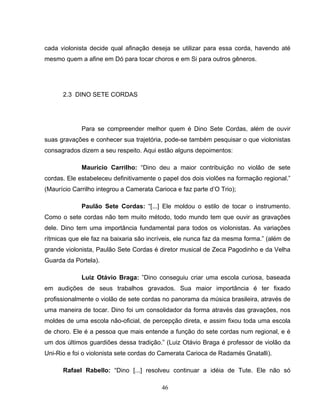 cada violonista decide qual afinação deseja se utilizar para essa corda, havendo até 
mesmo quem a afine em Dó para tocar choros e em Si para outros gêneros. 
46 
2.3 DINO SETE CORDAS 
Para se compreender melhor quem é Dino Sete Cordas, além de ouvir 
suas gravações e conhecer sua trajetória, pode-se também pesquisar o que violonistas 
consagrados dizem a seu respeito. Aqui estão alguns depoimentos: 
Maurício Carrilho: “Dino deu a maior contribuição no violão de sete 
cordas. Ele estabeleceu definitivamente o papel dos dois violões na formação regional.” 
(Maurício Carrilho integrou a Camerata Carioca e faz parte d’O Trio); 
Paulão Sete Cordas: “[...] Ele moldou o estilo de tocar o instrumento. 
Como o sete cordas não tem muito método, todo mundo tem que ouvir as gravações 
dele. Dino tem uma importância fundamental para todos os violonistas. As variações 
rítmicas que ele faz na baixaria são incríveis, ele nunca faz da mesma forma.” (além de 
grande violonista, Paulão Sete Cordas é diretor musical de Zeca Pagodinho e da Velha 
Guarda da Portela). 
Luiz Otávio Braga: ”Dino conseguiu criar uma escola curiosa, baseada 
em audições de seus trabalhos gravados. Sua maior importância é ter fixado 
profissionalmente o violão de sete cordas no panorama da música brasileira, através de 
uma maneira de tocar. Dino foi um consolidador da forma através das gravações, nos 
moldes de uma escola não-oficial, de percepção direta, e assim fixou toda uma escola 
de choro. Ele é a pessoa que mais entende a função do sete cordas num regional, e é 
um dos últimos guardiões dessa tradição.” (Luiz Otávio Braga é professor de violão da 
Uni-Rio e foi o violonista sete cordas do Camerata Carioca de Radamés Gnatalli). 
Rafael Rabello: “Dino [...] resolveu continuar a idéia de Tute. Ele não só 
 