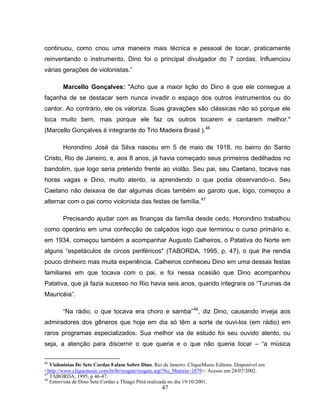 continuou, como criou uma maneira mais técnica e pessoal de tocar, praticamente 
reinventando o instrumento. Dino foi o principal divulgador do 7 cordas. Influenciou 
várias gerações de violonistas.” 
Marcello Gonçalves: "Acho que a maior lição do Dino é que ele consegue a 
façanha de se destacar sem nunca invadir o espaço dos outros instrumentos ou do 
cantor. Ao contrário, ele os valoriza. Suas gravações são clássicas não só porque ele 
toca muito bem, mas porque ele faz os outros tocarem e cantarem melhor." 
(Marcello Gonçalves é integrante do Trio Madeira Brasil ).46 
Horondino José da Silva nasceu em 5 de maio de 1918, no bairro do Santo 
Cristo, Rio de Janeiro, e, aos 8 anos, já havia começado seus primeiros dedilhados no 
bandolim, que logo seria preterido frente ao violão. Seu pai, seu Caetano, tocava nas 
horas vagas e Dino, muito atento, ia aprendendo o que podia observando-o. Seu 
Caetano não deixava de dar algumas dicas também ao garoto que, logo, começou a 
alternar com o pai como violonista das festas de família.47 
Precisando ajudar com as finanças da família desde cedo, Horondino trabalhou 
como operário em uma confecção de calçados logo que terminou o curso primário e, 
em 1934, começou também a acompanhar Augusto Calheiros, o Patativa do Norte em 
alguns “espetáculos de circos periféricos" (TABORDA, 1995, p. 47), o que lhe rendia 
pouco dinheiro mas muita experiência. Calheiros conheceu Dino em uma dessas festas 
familiares em que tocava com o pai, e foi nessa ocasião que Dino acompanhou 
Patativa, que já fazia sucesso no Rio havia seis anos, quando integrara os “Turunas da 
Mauricéia”. 
“Na rádio, o que tocava era choro e samba”48, diz Dino, causando inveja aos 
admiradores dos gêneros que hoje em dia só têm a sorte de ouvi-los (em rádio) em 
raros programas especializados. Sua melhor via de estudo foi seu ouvido atento, ou 
seja, a atenção para discernir o que queria e o que não queria tocar – “a música 
46 Violonistas De Sete Cordas Falam Sobre Dino. Rio de Janeiro: CliqueMusic Editora. Disponível em 
<http://www.cliquemusic.com.br/br/resgate/resgate.asp?Nu_Materia=1879>. Acesso em 28/07/2002. 
47 TABORDA, 1995, p 46-47. 
48 Entrevista de Dino Sete Cordas a Thiago Pitiá realizada no dia 19/10/2001. 
47 
 
