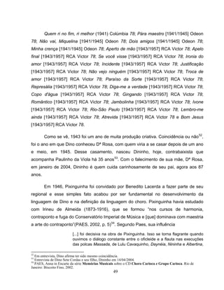 Quem ri no fim, ri melhor (1941) Colúmbia 78; Pára maestro [1941/1945] Odeon 
78; Não vai, Miquelina [1941/1945] Odeon 78; Dois amigos [1941/1945] Odeon 78; 
Minha crença [1941/1945] Odeon 78; Aperto de mão [1943/1957] RCA Victor 78; Apelo 
final [1943/1957] RCA Victor 78; Se você visse [1943/1957] RCA Victor 78; Ironia do 
amor [1943/1957] RCA Victor 78; Incidente [1943/1957] RCA Victor 78; Justificação 
[1943/1957] RCA Victor 78; Não vejo ninguém [1943/1957] RCA Victor 78; Troca de 
amor [1943/1957] RCA Victor 78; Paraíso da Sorte [1943/1957] RCA Victor 78; 
Represália [1943/1957] RCA Victor 78; Diga-me a verdade [1943/1957] RCA Victor 78; 
Copo d'água [1943/1957] RCA Victor 78; Gingando [1943/1957] RCA Victor 78; 
Romântico [1943/1957] RCA Victor 78; Jambolinha [1943/1957] RCA Victor 78; Ivone 
[1943/1957] RCA Victor 78; Rio-São Paulo [1943/1957] RCA Victor 78; Lembro-me 
ainda [1943/1957] RCA Victor 78; Atrevida [1943/1957] RCA Victor 78 e Bom Jesus 
[1943/1957] RCA Victor 78. 
Como se vê, 1943 foi um ano de muita produção criativa. Coincidência ou não52, 
foi o ano em que Dino conheceu Dª Rosa, com quem viria a se casar depois de um ano 
e meio, em 1945. Desse casamento, nasceu Dininho, hoje, contrabaixista que 
acompanha Paulinho da Viola há 35 anos53. Com o falecimento de sua mãe, Dª Rosa, 
em janeiro de 2004, Dininho é quem cuida carinhosamente de seu pai, agora aos 87 
anos. 
Em 1946, Pixinguinha foi convidado por Benedito Lacerda a fazer parte de seu 
regional e esse simples fato acabou por ser fundamental no desenvolvimento da 
linguagem de Dino e na definição da linguagem do choro. Pixinguinha havia estudado 
com Irineu de Almeida (1873-1916), que se formou “nos cursos de harmonia, 
contraponto e fuga do Conservatório Imperial de Música e [que] dominava com maestria 
a arte do contraponto”(PAES, 2002, p. 5)54. Segundo Paes, sua influência 
[...] foi decisiva na obra de Pixinguinha. Isso se torna flagrante quando 
ouvimos o diálogo constante entre o oficleide e a flauta nas execuções 
das polcas Massada, de Lulu Cavaquinho, Daynéia, Nininha e Albertina, 
52 Em entrevista, Dino afirma ter sido mesmo coincidência. 
53 Entrevista de Dino Sete Cordas e seu filho, Dininho em 14/04/2004. 
54 PAES, Anna in Encarte da série Memórias Musicais sobre o CD Choro Carioca e Grupo Carioca. Rio de 
Janeiro: Biscoito Fino, 2002. 
49 
 