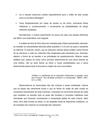 • Ler e estudar exercícios criados especialmente para o violão de sete cordas 
55 
como os de Marco Bertaglia3; 
• Tocar freqüentemente em rodas de samba ou de choro, arriscando linhas 
melódicas e, sucessivamente, ir aumentando as probabilidades de atingir 
melhores resultados. 
Normalmente, o músico experimenta um pouco de cada uma dessas dinâmicas 
até definir uma sistemática a ser seguida. 
A análise da obra de Dino deve ser norteada pela síntese apresentada, devendo-se 
ressaltar as necessidades descritas pelas questões (1 a 5) com as quais o estudante 
se defronta. É possível, porém, que se descubra através dessa análise outras formas 
de se estruturar a visão do violonista (não imaginadas pelo estudante) que, descritas, 
alterem a forma de se estudar e as prioridades de questionamento. Nota-se nessa 
dialética que, apesar de haver como princípio desenvolver-se uma teoria através de 
uma prática, não se deve fechar os olhos a novas possibilidades que a teoria 
desenvolvida possa trazer à tona para a origem de uma nova prática. 
“Análise é o significado de se responder diretamente a questão ‘como 
isso funciona’. Sua atividade principal é a comparação.” (BENT, 2001, 
vol I, p. 526). 
Observando-se as transcrições das oito músicas a serem analisadas, nota-se 
que as peças são claramente tonais e que as linhas do violão de sete cordas se 
comportam basicamente de duas maneiras: conduções em semínimas através de notas 
que compõem os acordes (sob os quais são tocadas) e incursões melódicas mais 
articuladas que fornecem contracantos à composição global de cada música. Além 
disso, Dino Sete Cordas se utiliza, ou da repetição exata de fragmentos melódicos, ou 
de variações dos mesmos na construção das “baixarias”. 
3 BERTAGLIA, Marco. O Violão de 7 Cordas. São Paulo: [s.n], 2002. 
 
