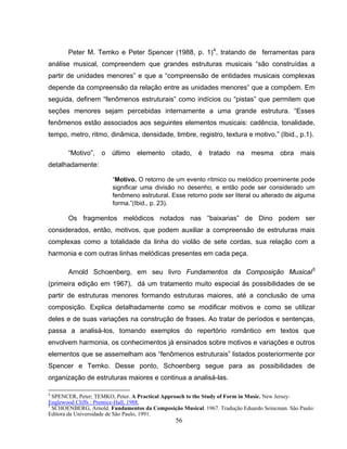 Peter M. Temko e Peter Spencer (1988, p. 1)4, tratando de ferramentas para 
análise musical, compreendem que grandes estruturas musicais “são construídas a 
partir de unidades menores” e que a “compreensão de entidades musicais complexas 
depende da compreensão da relação entre as unidades menores” que a compõem. Em 
seguida, definem “fenômenos estruturais” como indícios ou “pistas” que permitem que 
seções menores sejam percebidas internamente a uma grande estrutura. “Esses 
fenômenos estão associados aos seguintes elementos musicais: cadência, tonalidade, 
tempo, metro, ritmo, dinâmica, densidade, timbre, registro, textura e motivo.” (Ibid., p.1). 
“Motivo”, o último elemento citado, é tratado na mesma obra mais 
56 
detalhadamente: 
“Motivo. O retorno de um evento rítmico ou melódico proeminente pode 
significar uma divisão no desenho, e então pode ser considerado um 
fenômeno estrutural. Esse retorno pode ser literal ou alterado de alguma 
forma.”(Ibid., p. 23). 
Os fragmentos melódicos notados nas “baixarias” de Dino podem ser 
considerados, então, motivos, que podem auxiliar a compreensão de estruturas mais 
complexas como a totalidade da linha do violão de sete cordas, sua relação com a 
harmonia e com outras linhas melódicas presentes em cada peça. 
Arnold Schoenberg, em seu livro Fundamentos da Composição Musical5 
(primeira edição em 1967), dá um tratamento muito especial às possibilidades de se 
partir de estruturas menores formando estruturas maiores, até a conclusão de uma 
composição. Explica detalhadamente como se modificar motivos e como se utilizar 
deles e de suas variações na construção de frases. Ao tratar de períodos e sentenças, 
passa a analisá-los, tomando exemplos do repertório romântico em textos que 
envolvem harmonia, os conhecimentos já ensinados sobre motivos e variações e outros 
elementos que se assemelham aos “fenômenos estruturais” listados posteriormente por 
Spencer e Temko. Desse ponto, Schoenberg segue para as possibilidades de 
organização de estruturas maiores e continua a analisá-las. 
4 SPENCER, Peter; TEMKO, Peter. A Practical Approach to the Study of Form in Music. New Jersey: 
Englewood Cliffs : Prentice-Hall, 1988. 
5 SCHOENBERG, Arnold. Fundamentos da Composição Musical. 1967. Tradução Eduardo Seincman. São Paulo: 
Editora da Universidade de São Paulo, 1991. 
 