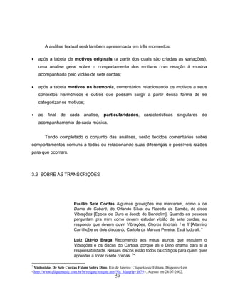 A análise textual será também apresentada em três momentos: 
• após a tabela de motivos originais (a partir dos quais são criadas as variações), 
uma análise geral sobre o comportamento dos motivos com relação à musica 
acompanhada pelo violão de sete cordas; 
• após a tabela motivos na harmonia, comentários relacionando os motivos a seus 
contextos harmônicos e outros que possam surgir a partir dessa forma de se 
categorizar os motivos; 
• ao final de cada análise, particularidades, características singulares do 
59 
acompanhamento de cada música. 
Tendo completado o conjunto das análises, serão tecidos comentários sobre 
comportamentos comuns a todas ou relacionando suas diferenças e possíveis razões 
para que ocorram. 
3.2 SOBRE AS TRANSCRIÇÕES 
Paulão Sete Cordas Algumas gravações me marcaram, como a de 
Dama do Cabaré, do Orlando Silva, ou Receita de Samba, do disco 
Vibrações [Época de Ouro e Jacob do Bandolim]. Quando as pessoas 
perguntam pra mim como devem estudar violão de sete cordas, eu 
respondo que devem ouvir Vibrações, Choros Imortais I e II [Altamiro 
Carrilho] e os dois discos do Cartola da Marcus Pereira. Está tudo ali." 
Luiz Otávio Braga Recomendo aos meus alunos que escutem o 
Vibrações e os discos do Cartola, porque ali o Dino chama para si a 
responsabilidade. Nesses discos estão todos os códigos para quem quer 
aprender a tocar o sete cordas. 7" 
7 Violonistas De Sete Cordas Falam Sobre Dino. Rio de Janeiro: CliqueMusic Editora. Disponível em 
<http://www.cliquemusic.com.br/br/resgate/resgate.asp?Nu_Materia=1879>. Acesso em 28/07/2002. 
 