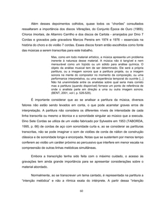 Além desses depoimentos colhidos, quase todos os “chorões” consultados 
ressaltaram a importância dos discos Vibrações, do Conjunto Época de Ouro (1969); 
Choros Imortais, de Altamiro Carrilho e dos discos de Cartola - arranjados por Dino 7 
Cordas e gravados pela gravadora Marcos Pereira em 1974 e 1976 – essenciais na 
história do choro e do violão 7 cordas. Esses discos foram então escolhidos como fonte 
das músicas a serem transcritas para este trabalho. 
Mas, como em todo material artístico, a música apresenta um problema 
inerente à natureza desse material. A música não é tangível e nem 
mensurável como um líqüido ou um sólido para análise química. O 
objeto da análise musical tem de ser determinado. Ele será a própria 
partitura, ou a imagem sonora que a partitura projeta, ou a imagem 
sonora na mente do compositor no momento da composição, ou uma 
performance interpretativa, ou uma experiência temporal do ouvinte [...] 
Não há unanimidade entre os analistas sobre qual seria mais correto 
mas a partitura (quando disponível) fornece um ponto de referência de 
onde o analista parte em direção a uma ou outra imagem sonora. 
(BENT, 2001, vol I, p. 528-529). 
É importante considerar que ao se analisar a partitura da música, diversos 
fatores não estão sendo levados em conta, o que pode acarretar graves erros de 
interpretação. A partitura não considera os diferentes níveis de intensidade de cada 
linha transcrita ou mesmo a técnica e a sonoridade singular ao músico que a executa. 
Dino Sete Cordas se utiliza de um violão fabricado por Sylvestre em 1953 (TABORDA, 
1995, p. 66) de cordas de aço com sonoridade curta e, ao se considerar as partituras 
transcritas, não se pode imaginar o som de violões de corda de náilon de construção 
clássica e de sonoridade longa e encorpada. Notas que se sustentem por menos tempo 
conferem ao violão um caráter próximo ao percussivo que interfere em menor escala na 
compreensão de outras linhas melódicas simultâneas. 
Embora a transcrição tenha sido feita com o máximo cuidado, o acesso às 
gravações tem ainda grande importância para se apresentar considerações sobre o 
material abordado. 
Normalmente, ao se transcrever um tema cantado, é representada na partitura a 
“intenção melódica” e não a rítmica exata do intérprete. A partir dessa “intenção 
60 
 