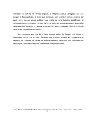 melódica” ou melodia na “rítmica original”, o intérprete produz variações8 que não 
chegam a descaracterizar o tema, que continua a ser entendido como o original por 
quem ouve. Apesar dessa prática, para efeito de uma trabalho acadêmico, foi 
necessário transcrever-se as rítmicas da forma que mais se aproximassem às ouvidas 
nas gravações, tornando, por vezes, a sua escrita muito complexa e diferindo muito de 
transcrições disponíveis no mercado. 
Há momentos em que Dino Sete Cordas deixa de frasear nos baixos e 
desenvolve ritmos nos acordes. Estando este trabalho voltado ao comportamento 
melódico do 7 cordas, as partes de acompanhamento harmônico não constarão das 
transcrições, onde serão escritos somente os baixos executados. 
8 SÈVE, Mário. Vocabulário do Choro: Estudos e Composições. Rio de Janeiro: Lumiar Editora, 1999, p. 12-13. 
61 
 