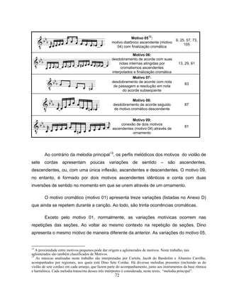 72 
Motivo 0512: 
motivo diatônico ascendente (motivo 
04) com finalização cromática 
9, 25, 57, 73, 
105 
Motivo 06: 
desdobramento de acorde com suas 
notas internas atingidas por 
cromatismos ascendentes 
interpolados e finalização cromática 
13, 29, 61 
Motivo 07: 
desdobramento de acorde com nota 
de passagem e resolução em nota 
do acorde subseqüente 
83 
Motivo 08: 
desdobramento de acorde seguido 
de motivo cromático descendente 
87 
Motivo 09: 
conexão de dois motivos 
ascendentes (motivo 04) através de 
ornamento 
81 
Ao contrário da melodia principal13, os perfis melódicos dos motivos do violão de 
sete cordas apresentam poucas variações de sentido – são ascendentes, 
descendentes, ou, com uma única inflexão, ascendentes e descendentes. O motivo 09, 
no entanto, é formado por dois motivos ascendentes idênticos e conta com duas 
inversões de sentido no momento em que se unem através de um ornamento. 
O motivo cromático (motivo 01) apresenta treze variações (listadas no Anexo D) 
que ainda se repetem durante a canção. Ao todo, são trinta ocorrências cromáticas. 
Exceto pelo motivo 01, normalmente, as variações motívicas ocorrem nas 
repetições das seções. Ao voltar ao mesmo contexto na repetição de seções, Dino 
apresenta o mesmo motivo de maneira diferente da anterior. As variações do motivo 05, 
12 A proximidade entre motivos pequenos pode dar origem a aglomerados de motivos. Neste trabalho, tais 
aglomerados são também classificados de Motivos. 
13 As músicas analisadas neste trabalho são interpretadas por Cartola, Jacob do Bandolim e Altamiro Carrilho, 
acompanhados por regionais, nos quais está Dino Sete Cordas. Há diversas melodias presentes (incluindo as do 
violão de sete cordas) em cada arranjo, que fazem parte do acompanhamento, junto aos instrumentos da base rítmica 
e harmônica. Cada melodia transcrita desses três intérpretes é considerada, neste texto, “melodia principal”. 
 