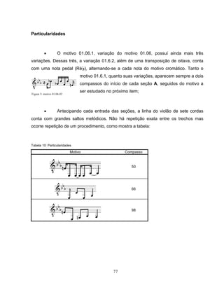 77 
Particularidades 
• O motivo 01.06.1, variação do motivo 01.06, possui ainda mais três 
variações. Dessas três, a variação 01.6.2, além de uma transposição de oitava, conta 
com uma nota pedal (RéB), alternando-se a cada nota do motivo cromático. Tanto o 
motivo 01.6.1, quanto suas variações, aparecem sempre a dois 
compassos do início de cada seção A, seguidos do motivo a 
ser estudado no próximo item; 
• Antecipando cada entrada das seções, a linha do violão de sete cordas 
conta com grandes saltos melódicos. Não há repetição exata entre os trechos mas 
ocorre repetição de um procedimento, como mostra a tabela: 
Tabela 10: Particularidades 
Motivo Compasso 
50 
66 
98 
Figura 3: motivo 01.06.02 
 