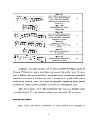 84 
Motivo 07: 
motivo diatônico descendente em 
direção à terça maior do acorde, 
seguido de motivo cromático 
ascendente em direção à sua 
terça menor 
30 
Motivo 08: 
desdobramento de acorde 
descendente 
32 
Motivo 09: 
motivo ascendente e descendente 
formado por desdobramento de 
acorde, segmentos diatônicos e 
finalização cromática 
40 
Motivo 10: 
repetições do motivo 11 
transpostas, cada uma, uma terça 
abaixo 
44 
Motivo 11: 
motivo diatônico ascendente e 
descendente 
44 
Motivo 12: 
desdobramentos de acordes e 
finalização cromática 
80 
A “baixaria” dessa gravação não tem um desenvolvimento tão regular quanto em 
Alvorada. Praticamente, não se encontram contrapontos nota contra nota e há menos 
motivos fixados à forma (que se repetem a cada vez que se reapresentam as seções). 
A estrutura da música é também mais curta - introdução, A, B, AA e coda – e na 
repetição da seção A, Dino Sete Cordas se aproveita somente de alguns poucos 
elementos da primeira, como o sentido de um motivo ou a finalização de outro. 
Como em Alvorada, o motivo com maior número de variações e de ocorrências é 
o cromático (motivo 01) – são quatorze variações que, neste caso, não se repetem. 
Motivos na harmonia 
Nesta seção, os motivos comentados na seção anterior e as variações de 
 