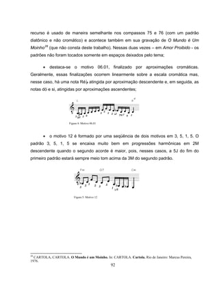 recurso é usado de maneira semelhante nos compassos 75 e 76 (com um padrão 
diatônico e não cromático) e acontece também em sua gravação de O Mundo é Um 
Moinho28 (que não consta deste trabalho). Nessas duas vezes – em Amor Proibido - os 
padrões não foram tocados somente em espaços deixados pelo tema; 
• destaca-se o motivo 06.01, finalizado por aproximações cromáticas. 
Geralmente, essas finalizações ocorrem linearmente sobre a escala cromática mas, 
nesse caso, há uma nota RéB atingida por aproximação descendente e, em seguida, as 
notas dó e si, atingidas por aproximações ascendentes; 
• o motivo 12 é formado por uma seqüência de dois motivos em 3, 5, 1, 5. O 
padrão 3, 5, 1, 5 se encaixa muito bem em progressões harmônicas em 2M 
descendente quando o segundo acorde é maior, pois, nesses casos, a 5J do fim do 
primeiro padrão estará sempre meio tom acima da 3M do segundo padrão. 
28 CARTOLA, CARTOLA. O Mundo é um Moinho. In: CARTOLA. Cartola. Rio de Janeiro: Marcus Pereira, 
1976. 
92 
Figura 4: Motivo 06.01 
Figura 5: Motivo 12 
 