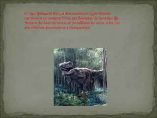O Tiranossáurio foi um dos maiores e mais ferozes carnívoros de sempre.Vivia nas florestas da América do Norte e da Ásia há cerca de 70 milhões de anos, e foi um dos últimos dinossauros a desaparecer. 