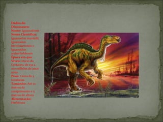 Dados do Dinossauro: Nome:  Iguanodonte Nome Científico:  Iguanodon mantelli, Iguanodon bernissartensis e Iguanodon artherfieldensis Época em que Viveu:  Início do Cretáceo, de 132 a 100 milhões de anos atrás  Peso:  Cerca de 5 toneladas Tamanho:  Até 10 metros de comprimento e 5 metros de altura Alimentação:  Herbívora 