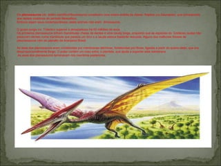 Os  pterossauros  (do  latitim científico Pteurosauria ) constituem uma ordem extinta da classe  Replica (ou Sauropsia), que corresponde aos repteis voadores do período Mesozóico.  Embora sejam seus contemporâneos, estes animais não eram  dinossauros. O grupo surgiu no  Triássico superior e desapareceu há 65 milhões de anos. Os primeiros pterossauros tinham mandíbulas cheias de dentes e uma cauda longa, enquanto que as espécies do  Cretáceo quase não possuíam dentes numa mandíbula que parecia um bico e a cauda estava bastante reduzida. Alguns dos melhores fósseis de pteurossauros vêm do planalto de Araripeno Brasil. As asas dos pterossauros eram constituídas por membranas dérmicas, fortalecidas por fibras, ligadas a partir do quarto dedo, que era desproporcionalmente longo. O pulso contém um osso extra, o pteróide, que ajuda a suportar esta membrana. As asas dos pterossauros terminavam nos membros posteriores. 
