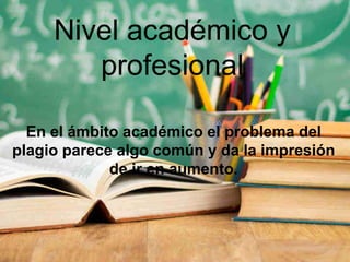 Nivel académico y
profesional
En el ámbito académico el problema del
plagio parece algo común y da la impresión
de ir en aumento.
 