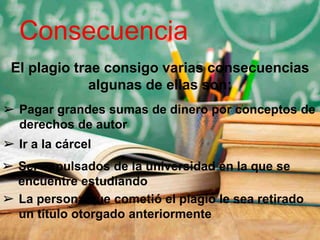 Consecuencia
El plagio trae consigo varias consecuencias
algunas de ellas son:
➢ Pagar grandes sumas de dinero por conceptos de
derechos de autor
➢ Ir a la cárcel
➢ Ser expulsados de la universidad en la que se
encuentre estudiando
➢ La persona que cometió el plagio le sea retirado
un título otorgado anteriormente
 