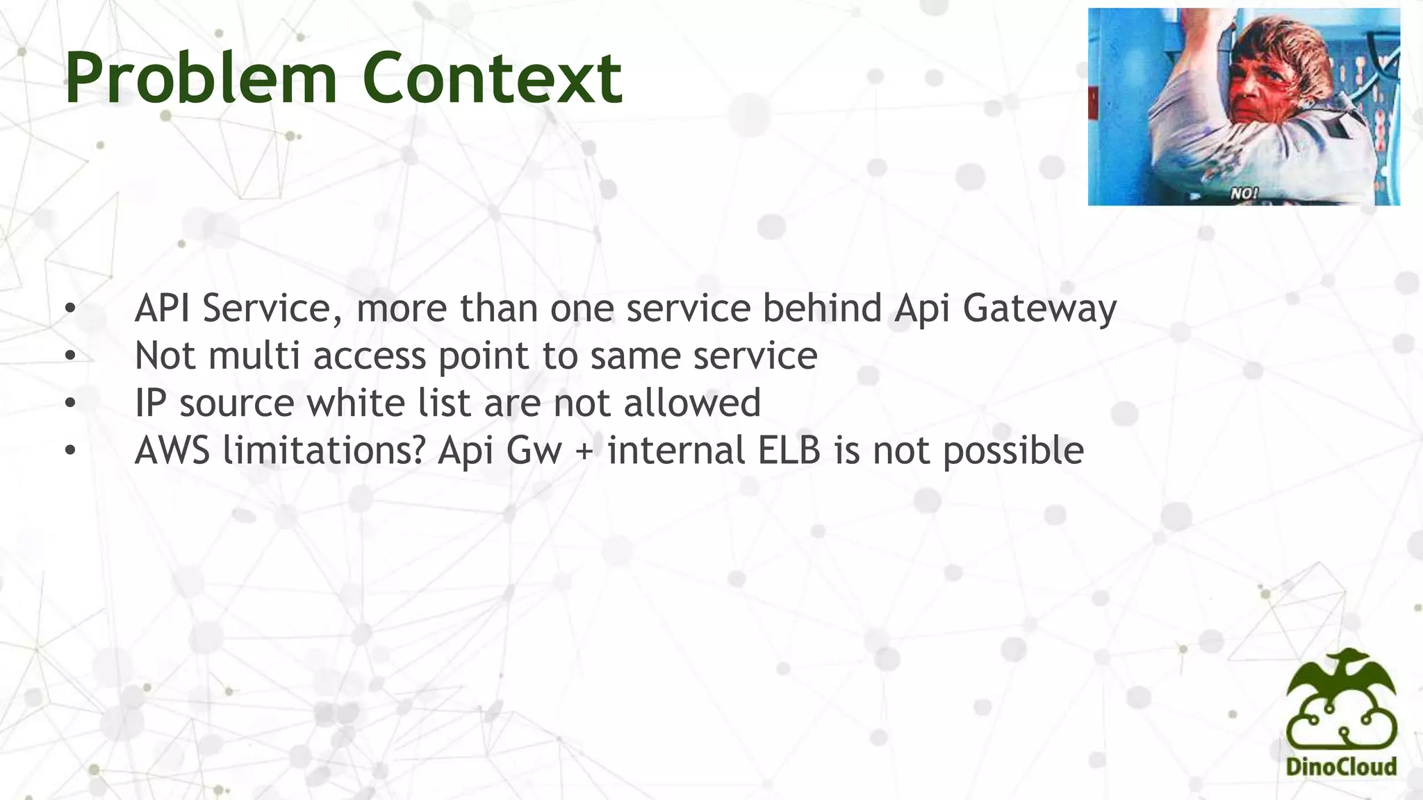 Problem Context
• API Service, more than one service behind Api Gateway
• Not multi access point to same service
• IP source white list are not allowed
• AWS limitations? Api Gw + internal ELB is not possible
 