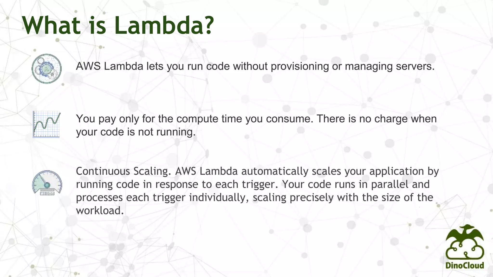 What is Lambda?
AWS Lambda lets you run code without provisioning or managing servers.
You pay only for the compute time you consume. There is no charge when
your code is not running.
Continuous Scaling. AWS Lambda automatically scales your application by
running code in response to each trigger. Your code runs in parallel and
processes each trigger individually, scaling precisely with the size of the
workload.
 