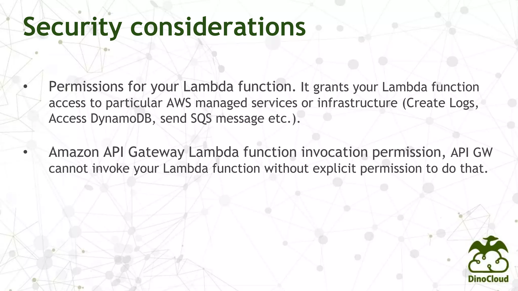 • Permissions for your Lambda function. It grants your Lambda function
access to particular AWS managed services or infrastructure (Create Logs,
Access DynamoDB, send SQS message etc.).
• Amazon API Gateway Lambda function invocation permission, API GW
cannot invoke your Lambda function without explicit permission to do that.
Security considerations
 
