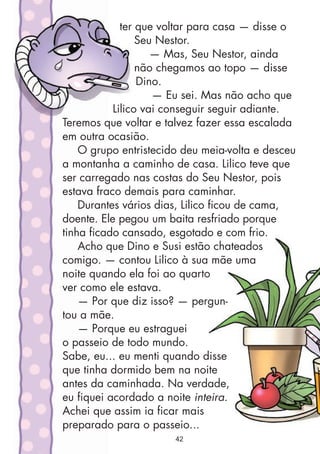 ter que voltar para casa — disse o
Seu Nestor.
— Mas, Seu Nestor, ainda
não chegamos ao topo — disse
Dino.
— Eu sei. Mas não acho que
Lilico vai conseguir seguir adiante.
Teremos que voltar e talvez fazer essa escalada
em outra ocasião.
O grupo entristecido deu meia-volta e desceu
a montanha a caminho de casa. Lilico teve que
ser carregado nas costas do Seu Nestor, pois
estava fraco demais para caminhar.
Durantes vários dias, Lilico ficou de cama,
doente. Ele pegou um baita resfriado porque
tinha ficado cansado, esgotado e com frio.
Acho que Dino e Susi estão chateados
comigo. — contou Lilico à sua mãe uma
noite quando ela foi ao quarto
ver como ele estava.
— Por que diz isso? — pergun-
tou a mãe.
— Porque eu estraguei
o passeio de todo mundo.
Sabe, eu... eu menti quando disse
que tinha dormido bem na noite
antes da caminhada. Na verdade,
eu fiquei acordado a noite inteira.
Achei que assim ia ficar mais
preparado para o passeio...
42
 