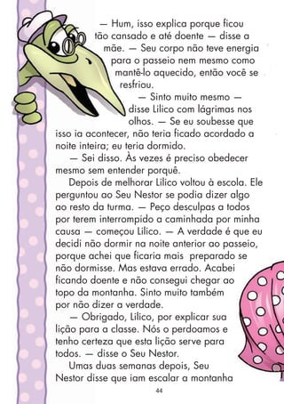 — Hum, isso explica porque ficou
tão cansado e até doente — disse a
mãe. — Seu corpo não teve energia
para o passeio nem mesmo como
mantê-lo aquecido, então você se
resfriou.
— Sinto muito mesmo —
disse Lilico com lágrimas nos
olhos. — Se eu soubesse que
isso ia acontecer, não teria ficado acordado a
noite inteira; eu teria dormido.
— Sei disso. Às vezes é preciso obedecer
mesmo sem entender porquê.
Depois de melhorar Lilico voltou à escola. Ele
perguntou ao Seu Nestor se podia dizer algo
ao resto da turma. — Peço desculpas a todos
por terem interrompido a caminhada por minha
causa — começou Lilico. — A verdade é que eu
decidi não dormir na noite anterior ao passeio,
porque achei que ficaria mais preparado se
não dormisse. Mas estava errado. Acabei
ficando doente e não consegui chegar ao
topo da montanha. Sinto muito também
por não dizer a verdade.
— Obrigado, Lilico, por explicar sua
lição para a classe. Nós o perdoamos e
tenho certeza que esta lição serve para
todos. — disse o Seu Nestor.
Umas duas semanas depois, Seu
Nestor disse que iam escalar a montanha
44
 