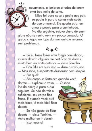 novamente, e lembrou a todos de terem
uma boa noite de sono.
Lilico foi para casa e pediu aos pais
se podia ir para a cama mais cedo
do que o normal. Ele queria estar em
forma e pronto para a caminhada.
No dia seguinte, estava cheio de ener-
gia e não se sentia nem um pouco cansado. O
grupo chegou ao topo da montanha e retornou
sem problemas.
— Se eu fosse fazer uma longa caminhada,
ia sem dúvida alguma me certificar de dormir
muito bem na noite anterior — disse Toninho.
— Fico feliz em ouvir isso — disse o vovô Juca.
— Mas sabe, é importante descansar bem sempre.
— Por quê?
— Seu corpo se fortalece quando você
dorme — explicou o vovô. — O sono
lhe dá energia para o dia
seguinte. Se não dormir o
suficiente, seu corpo fica
fraco. E quando você está
mais fraco, é mais fácil ficar
doente.
— Eu não gosto de ficar
doente — disse Toninho. —
Acho melhor eu ir dormir.
— Isso mesmo!
46
 