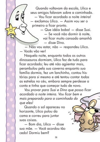 Quando voltavam da escola, Lilico e
seus amigos falavam sobre a caminhada.
— Vou ficar acordado a noite inteira!
— exclamou Lilico. — Assim vou ser o
primeiro a ficar pronto.
— Que idéia boba! — disse Susi.
— Se você não dormir à noite,
vai ficar muito cansado amanhã
— disse Dino.
— Não vou estar, não — respondeu Lilico.
— Vocês vão ver!
Naquela noite, enquanto todos os outros
dinossauros dormiam, Lilico fez de tudo para
ficar acordado; leu até não agüentar mais,
perambulou pela sua caverna enquanto sua
família dormia, fez um lanchinho, contou his-
tórias para si mesmo e até tentou contar todas
as estrelas no céu, embora sempre perdesse a
conta e tinha que começar tudo de novo.
Vou provar para Susi e Dino que posso ficar
acordado a noite inteira. Vou ficar bem e
mais preparado para a caminhada do
que eles!
Quando o sol apareceu no
horizonte, Lilico pulou da
cama e correu para juntar
suas coisas.
— Bom dia, Lilico — disse
sua mãe. — Você acordou tão
cedo! Dormiu bem?
36
 