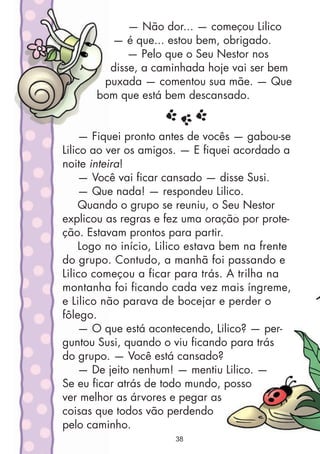 — Não dor... — começou Lilico
— é que... estou bem, obrigado.
— Pelo que o Seu Nestor nos
disse, a caminhada hoje vai ser bem
puxada — comentou sua mãe. — Que
bom que está bem descansado.
— Fiquei pronto antes de vocês — gabou-se
Lilico ao ver os amigos. — E fiquei acordado a
noite inteira!
— Você vai ficar cansado — disse Susi.
— Que nada! — respondeu Lilico.
Quando o grupo se reuniu, o Seu Nestor
explicou as regras e fez uma oração por prote-
ção. Estavam prontos para partir.
Logo no início, Lilico estava bem na frente
do grupo. Contudo, a manhã foi passando e
Lilico começou a ficar para trás. A trilha na
montanha foi ficando cada vez mais íngreme,
e Lilico não parava de bocejar e perder o
fôlego.
— O que está acontecendo, Lilico? — per-
guntou Susi, quando o viu ficando para trás
do grupo. — Você está cansado?
— De jeito nenhum! — mentiu Lilico. —
Se eu ficar atrás de todo mundo, posso
ver melhor as árvores e pegar as
coisas que todos vão perdendo
pelo caminho.
38
 
