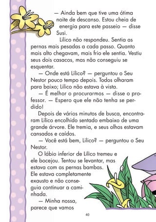 — Ainda bem que tive uma ótima
noite de descanso. Estou cheia de
energia para este passeio — disse
Susi.
Lilico não respondeu. Sentia as
pernas mais pesadas a cada passo. Quanto
mais alto chegavam, mais frio ele sentia. Vestiu
seus dois casacos, mas não conseguiu se
esquentar.
— Onde está Lilico? — perguntou o Seu
Nestor pouco tempo depois. Todos olharam
para baixo; Lilico não estava à vista.
— É melhor o procurarmos — disse o pro-
fessor. — Espero que ele não tenha se per-
dido!
Depois de vários minutos de busca, encontra-
ram Lilico encolhido sentado embaixo de uma
grande árvore. Ele tremia, e seus olhos estavam
cansados e caídos.
— Você está bem, Lilico? — perguntou o Seu
Nestor.
O lábio inferior de Lilico tremeu e
ele bocejou. Tentou se levantar, mas
estava com as pernas bambas.
Ele estava completamente
exausto e não conse-
guia continuar a cami-
nhada.
— Minha nossa,
parece que vamos
40
 