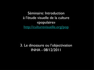 Séminaire: Introduction à l’étude visuelle de la culture «populaire» http://culturevisuelle.org/pop 3. Le dinosaure ou l’objectivation INHA - 08/12/2011 