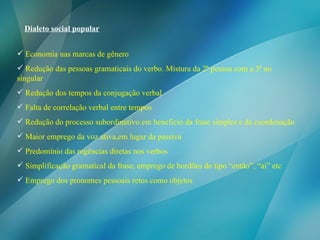 Dialeto social popular Economia nas marcas de gênero Redução das pessoas gramaticais do verbo. Mistura da 2ª pessoa com a 3ª no singular Redução dos tempos da conjugação verbal Falta de correlação verbal entre tempos Redução do processo subordinativo em beneficio da frase simples e da coordenação Maior emprego da voz ativa,em lugar da passiva Predomínio das regências diretas nos verbos Simplificação gramatical da frase, emprego de bordões do tipo “então”, “ai” etc Emprego dos pronomes pessoais retos como objetos 