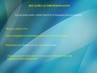 RELAÇÕES AUTOR-PERSONAGEM Discurso indireto livre Fazer a linguagem da personagem passar pelo crivo do narrador  Reprodução dos   dialetos sociais   e dos   níveis de fala Até que ponto pode o artista interferir na linguagem das personagens Ainda que procure aproximar-se o mais possível do individuo cuja linguagem esteja reproduzindo 