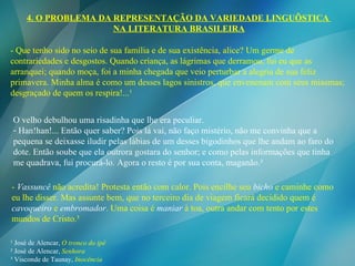 - Que tenho sido no seio de sua família e de sua existência, alice? Um germe de contrariedades e desgostos. Quando criança, as lágrimas que derramou, fui eu que as arranquei; quando moça, foi a minha chegada que veio perturbar a alegria de sua feliz primavera. Minha alma é como um desses lagos sinistros, que envenenam com seus miasmas; desgraçado de quem os respira!...¹ ¹ José de Alencar,  O tronco do ipê ² José de Alencar,  Senhora ³ Visconde de Taunay,  Inocência O velho debulhou uma risadinha que lhe era peculiar. Han!han!... Então quer saber? Pois lá vai, não faço mistério, não me convinha que a pequena se deixasse iludir pelas lábias de um desses bigodinhos que lhe andam ao faro do dote. Então soube que ela outrora gostara do senhor; e como pelas informações que tinha me quadrava, fui procurá-lo. Agora o resto é por sua conta, maganão.² -  Vassuncê  não acredita! Protesta então com calor. Pois encilhe seu  bicho  e caminhe como eu lhe disser. Mas assunte bem, que no terceiro dia de viagem ficará decidido quem é  cavoqueiro  e  embromador . Uma coisa é  maniar  à toa, outra andar com tento por estes mundos de Cristo.³ 4. O PROBLEMA DA REPRESENTAÇÃO DA VARIEDADE LINGUÍSTICA  NA LITERATURA BRASILEIRA 