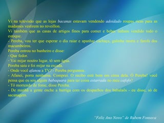 Vi na televisão que as lojas  bacanas  estavam vendendo  adoidado  roupas ricas para as madames vestirem no reveillon. Vi também que as casas de artigos finos para comer e beber tinham vendido todo o estoque. - Pereba, vou ter que esperar o dia raiar e apanhar cachaça, galinha morta e farofa dos macumbeiros. Pereba entrou no banheiro e disse: Que fedor. Vai mijar noutro lugar, tô sem água. Pereba saiu e foi mijar na escada. - Onde você  afanou  a TV? - Pereba perguntou. - Afanei, porra nenhuma. Comprei. O recibo está bem em cima dela. Ó Pereba! você pensa que eu sou algum  babaquara  para ter coisa  estarrada  no meu  cafofo ? - Tô morrendo de fome, disse Pereba. - De manhã a gente enche a barriga com os despachos dos babalaôs - eu disse, só de sacanagem. “ Feliz Ano Novo” de Rubem Fonseca 